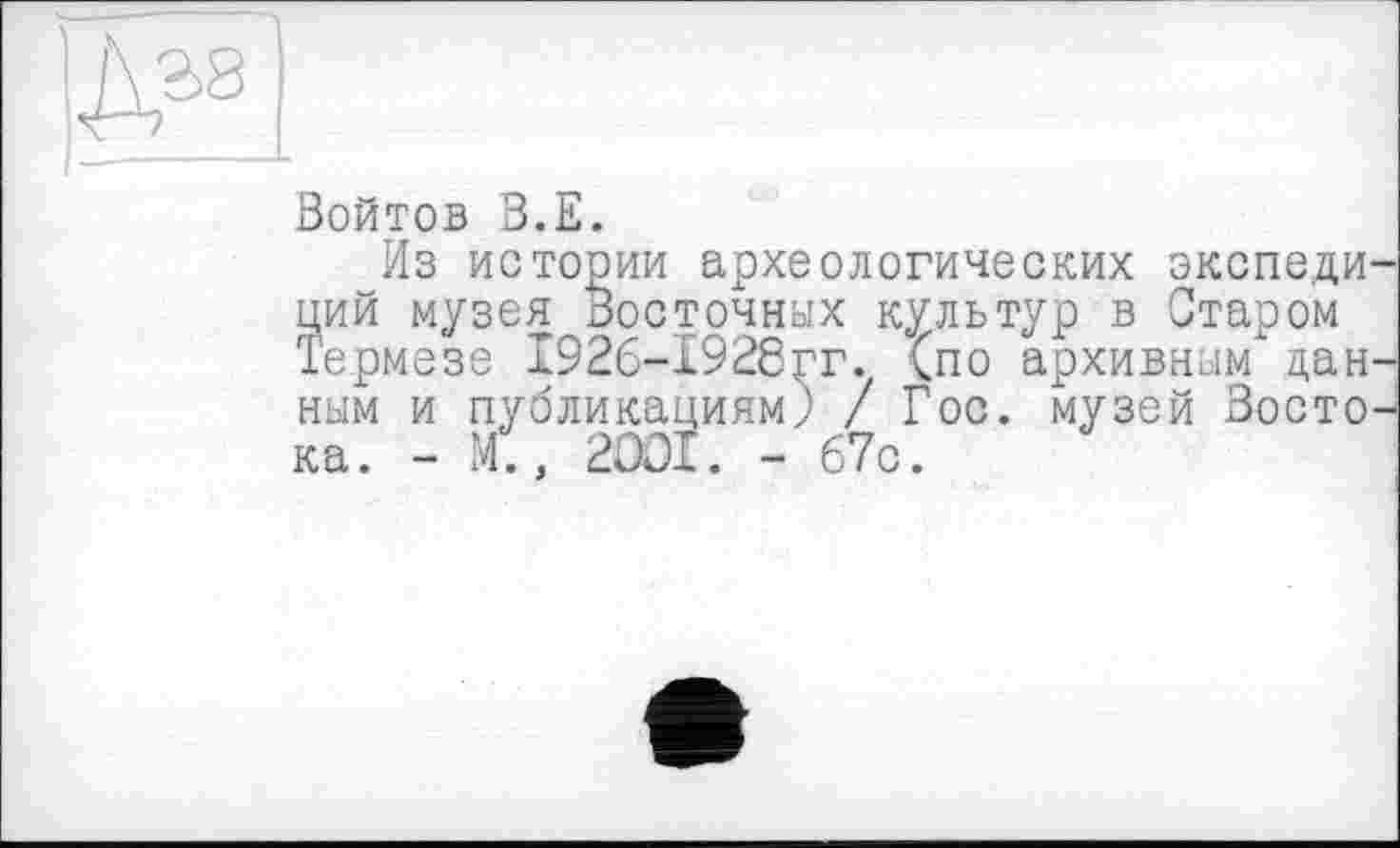 ﻿Войтов В.Е.
Из истории археологических экспеди ций музея Восточных культур в Отаром Термезе 1926-1928гг. (по архивным дан ным и публикациям) / Гос. музей Восто ка. - М., 2001. - 67с.